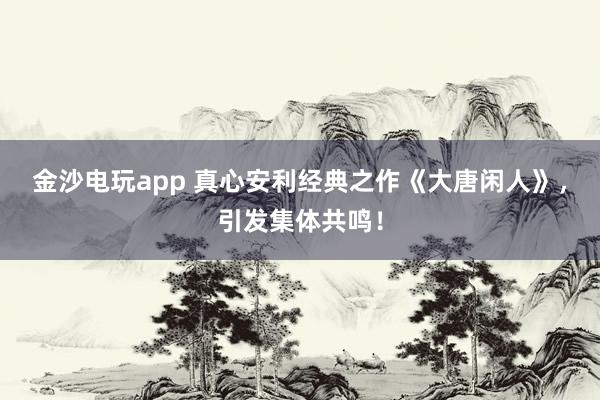 金沙電玩app 真心安利經(jīng)典之作《大唐閑人》，引發(fā)集體共鳴！