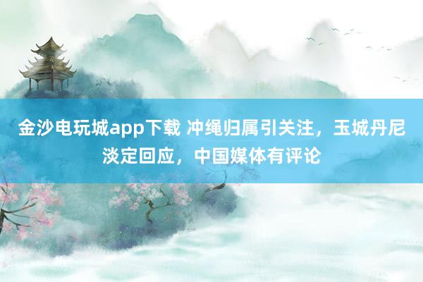 金沙電玩城app下載 沖繩歸屬引關注,玉城丹尼淡定回應,中國媒體有評論