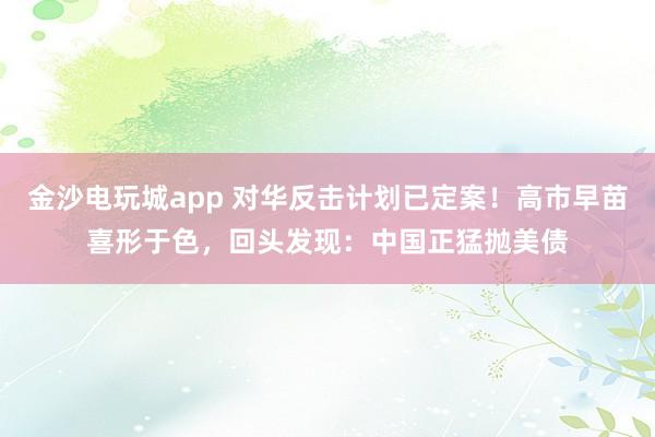 金沙電玩城app 對華反擊計劃已定案!高市早苗喜形于色,回頭發現:中國正猛拋美債