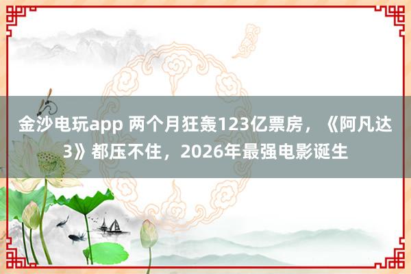 金沙電玩app 兩個月狂轟123億票房，《阿凡達3》都壓不住，2026年最強電影誕生
