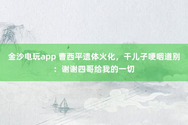 金沙電玩app 曹西平遺體火化,干兒子哽咽道別:謝謝四哥給我的一切