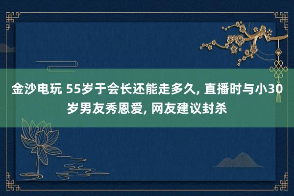 金沙電玩 55歲于會長還能走多久, 直播時與小30歲男友秀恩愛, 網友建議封殺