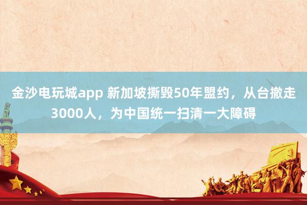 金沙電玩城app 新加坡撕毀50年盟約，從臺撤走3000人，為中國統一掃清一大障礙